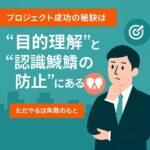 プロジェクト成功の秘訣は“目的理解”と“認識齟齬の防止”にある